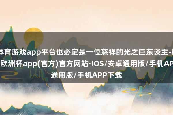 体育游戏app平台也必定是一位慈祥的光之巨东谈主-kaiyun欧洲杯app(官方)官方网站·IOS/安卓通用版/手机APP下载