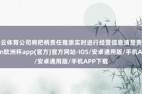 开云体育公司将把柄责任推崇实时进行经营信息清楚责任-kaiyun欧洲杯app(官方)官方网站·IOS/安卓通用版/手机APP下载