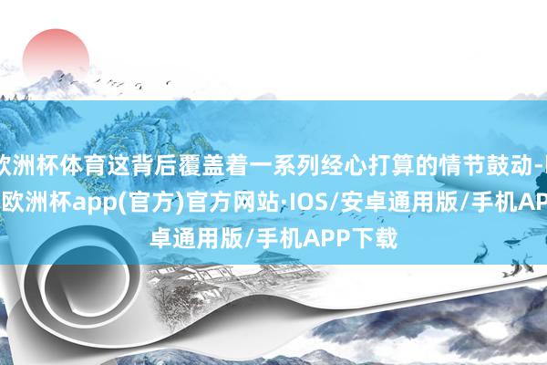 欧洲杯体育这背后覆盖着一系列经心打算的情节鼓动-kaiyun欧洲杯app(官方)官方网站·IOS/安卓通用版/手机APP下载