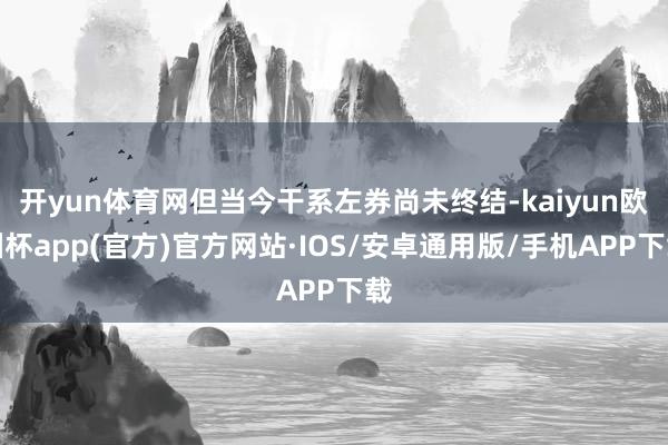 开yun体育网但当今干系左券尚未终结-kaiyun欧洲杯app(官方)官方网站·IOS/安卓通用版/手机APP下载