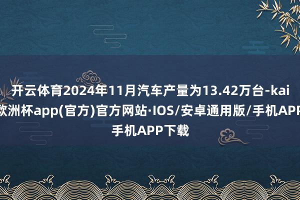 开云体育2024年11月汽车产量为13.42万台-kaiyun欧洲杯app(官方)官方网站·IOS/安卓通用版/手机APP下载