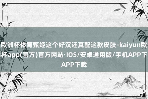 欧洲杯体育甄姬这个好汉还真配这款皮肤-kaiyun欧洲杯app(官方)官方网站·IOS/安卓通用版/手机APP下载