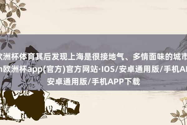 欧洲杯体育其后发现上海是很接地气、多情面味的城市-kaiyun欧洲杯app(官方)官方网站·IOS/安卓通用版/手机APP下载