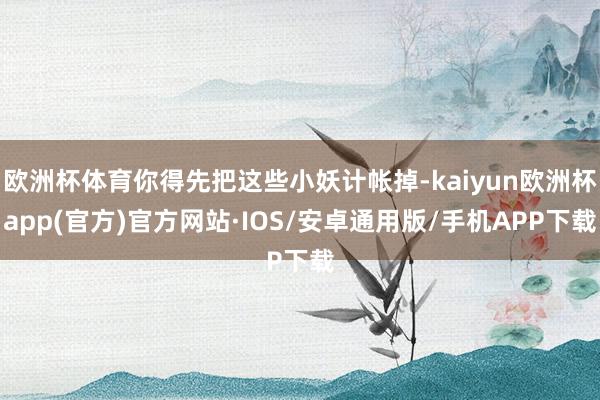 欧洲杯体育你得先把这些小妖计帐掉-kaiyun欧洲杯app(官方)官方网站·IOS/安卓通用版/手机APP下载