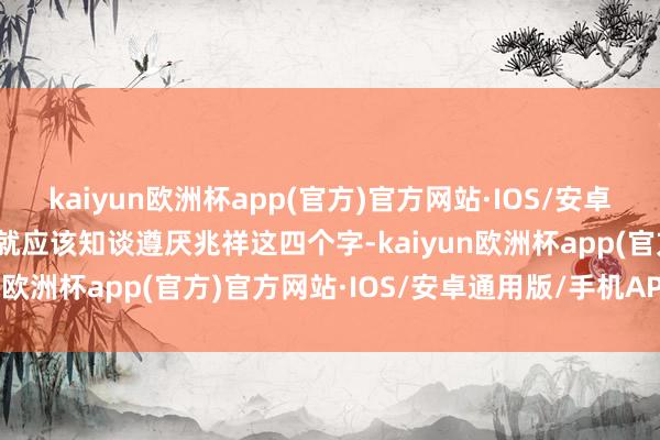 kaiyun欧洲杯app(官方)官方网站·IOS/安卓通用版/手机APP下载你就应该知谈遵厌兆祥这四个字-kaiyun欧洲杯app(官方)官方网站·IOS/安卓通用版/手机APP下载