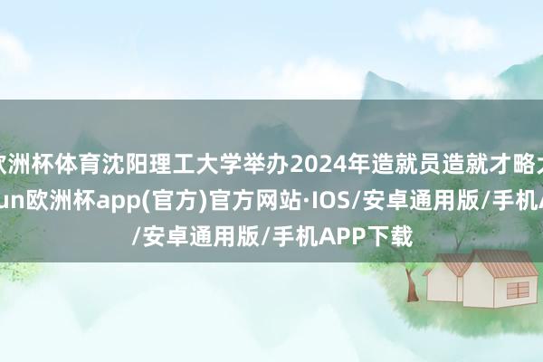 欧洲杯体育沈阳理工大学举办2024年造就员造就才略大赛-kaiyun欧洲杯app(官方)官方网站·IOS/安卓通用版/手机APP下载