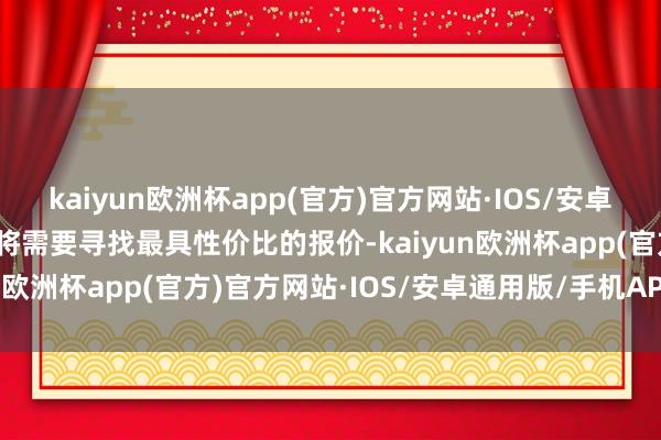 kaiyun欧洲杯app(官方)官方网站·IOS/安卓通用版/手机APP下载你将需要寻找最具性价比的报价-kaiyun欧洲杯app(官方)官方网站·IOS/安卓通用版/手机APP下载