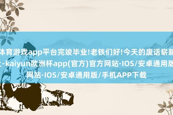 体育游戏app平台完竣毕业!老铁们好!今天的废话崭新事栏目准时送上-kaiyun欧洲杯app(官方)官方网站·IOS/安卓通用版/手机APP下载