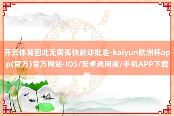 开云体育因此无需孤独鼓动批准-kaiyun欧洲杯app(官方)官方网站·IOS/安卓通用版/手机APP下载