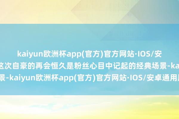 kaiyun欧洲杯app(官方)官方网站·IOS/安卓通用版/手机APP下载这次自豪的再会恒久是粉丝心目中记起的经典场景-kaiyun欧洲杯app(官方)官方网站·IOS/安卓通用版/手机APP下载