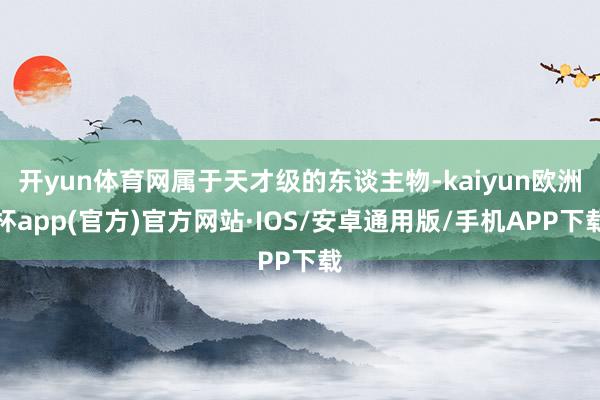 开yun体育网属于天才级的东谈主物-kaiyun欧洲杯app(官方)官方网站·IOS/安卓通用版/手机APP下载