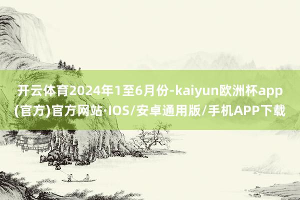 开云体育　　2024年1至6月份-kaiyun欧洲杯app(官方)官方网站·IOS/安卓通用版/手机APP下载