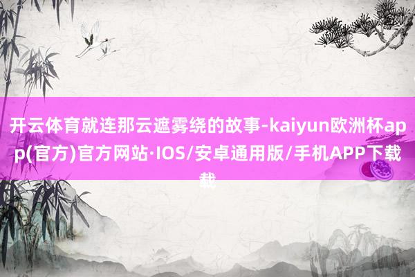 开云体育就连那云遮雾绕的故事-kaiyun欧洲杯app(官方)官方网站·IOS/安卓通用版/手机APP下载