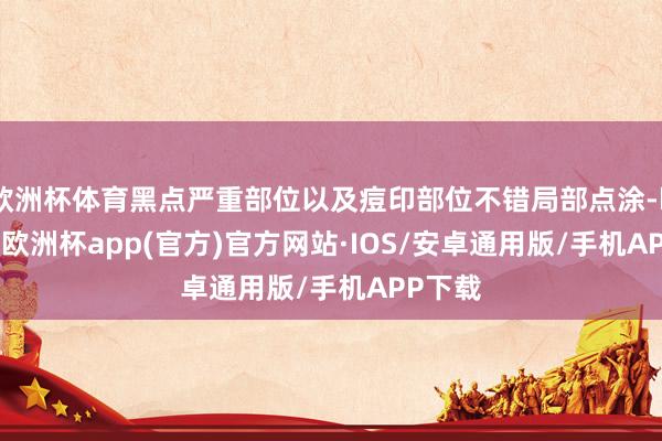 欧洲杯体育黑点严重部位以及痘印部位不错局部点涂-kaiyun欧洲杯app(官方)官方网站·IOS/安卓通用版/手机APP下载