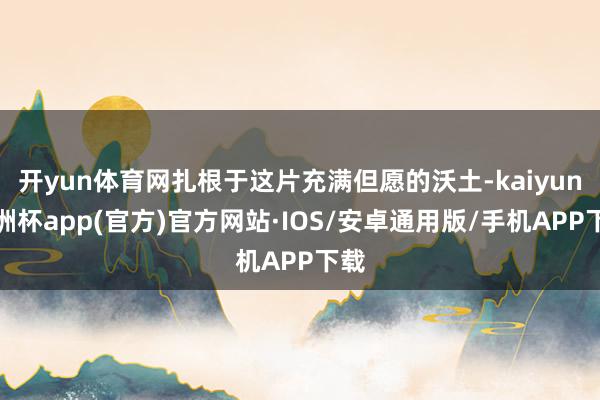 开yun体育网扎根于这片充满但愿的沃土-kaiyun欧洲杯app(官方)官方网站·IOS/安卓通用版/手机APP下载