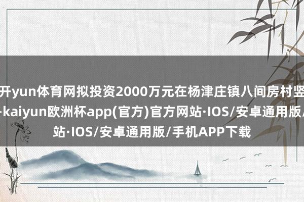 开yun体育网拟投资2000万元在杨津庄镇八间房村竖立搜证探案馆-kaiyun欧洲杯app(官方)官方网站·IOS/安卓通用版/手机APP下载