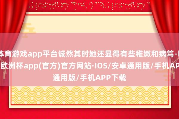 体育游戏app平台诚然其时她还显得有些稚嫩和病笃-kaiyun欧洲杯app(官方)官方网站·IOS/安卓通用版/手机APP下载