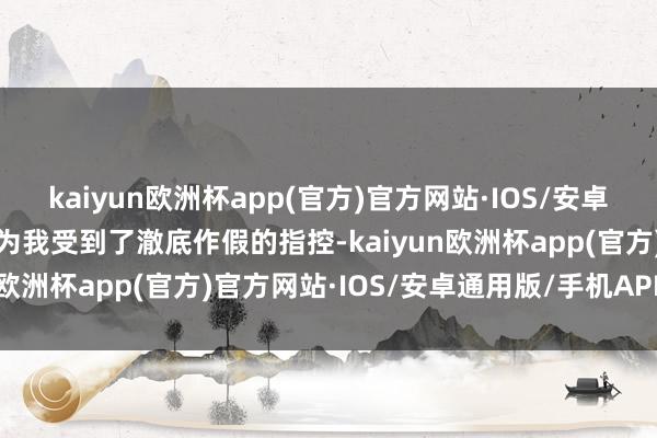 kaiyun欧洲杯app(官方)官方网站·IOS/安卓通用版/手机APP下载因为我受到了澈底作假的指控-kaiyun欧洲杯app(官方)官方网站·IOS/安卓通用版/手机APP下载