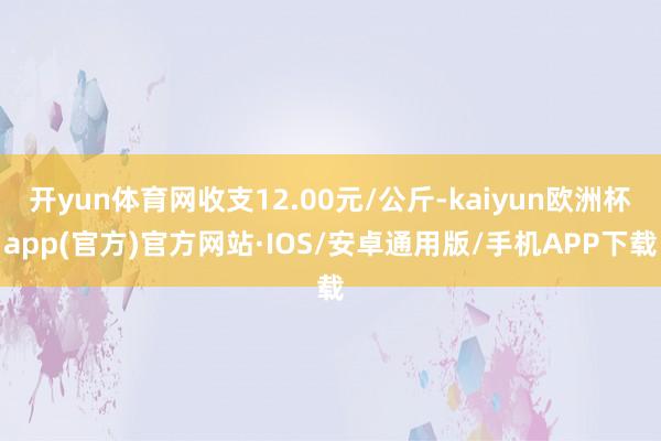 开yun体育网收支12.00元/公斤-kaiyun欧洲杯app(官方)官方网站·IOS/安卓通用版/手机APP下载