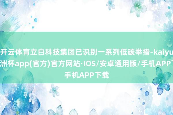 开云体育立白科技集团已识别一系列低碳举措-kaiyun欧洲杯app(官方)官方网站·IOS/安卓通用版/手机APP下载