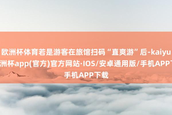 欧洲杯体育若是游客在旅馆扫码“直爽游”后-kaiyun欧洲杯app(官方)官方网站·IOS/安卓通用版/手机APP下载