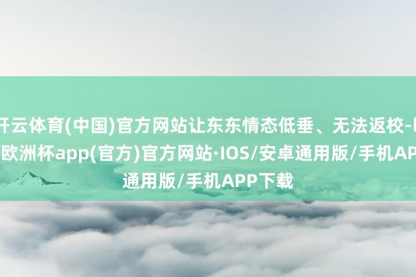 开云体育(中国)官方网站让东东情态低垂、无法返校-kaiyun欧洲杯app(官方)官方网站·IOS/安卓通用版/手机APP下载