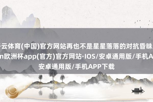 开云体育(中国)官方网站再也不是星星落落的对抗昏昧了-kaiyun欧洲杯app(官方)官方网站·IOS/安卓通用版/手机APP下载