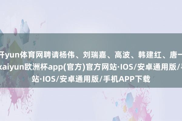 开yun体育网聘请杨伟、刘瑞嘉、高波、韩建红、唐一鸣为副行长-kaiyun欧洲杯app(官方)官方网站·IOS/安卓通用版/手机APP下载