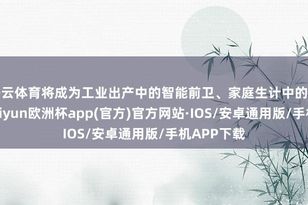 开云体育将成为工业出产中的智能前卫、家庭生计中的万能助手-kaiyun欧洲杯app(官方)官方网站·IOS/安卓通用版/手机APP下载