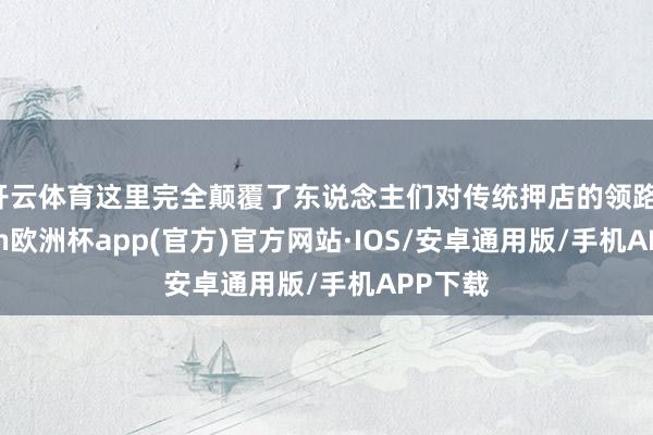 开云体育这里完全颠覆了东说念主们对传统押店的领路-kaiyun欧洲杯app(官方)官方网站·IOS/安卓通用版/手机APP下载