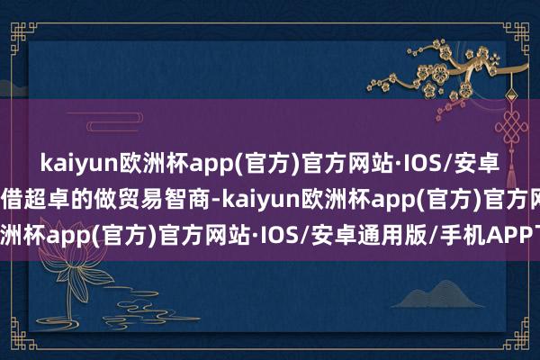 kaiyun欧洲杯app(官方)官方网站·IOS/安卓通用版/手机APP下载凭借超卓的做贸易智商-kaiyun欧洲杯app(官方)官方网站·IOS/安卓通用版/手机APP下载