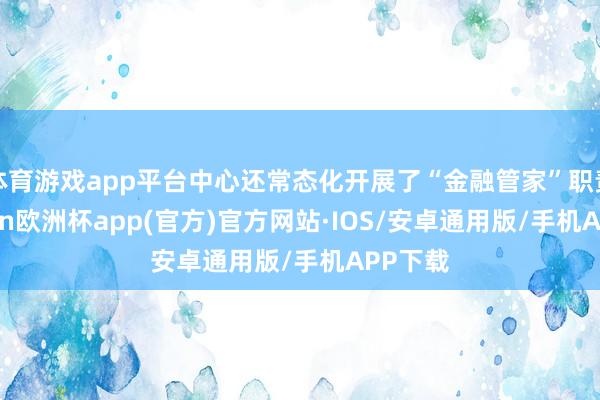 体育游戏app平台中心还常态化开展了“金融管家”职责-kaiyun欧洲杯app(官方)官方网站·IOS/安卓通用版/手机APP下载