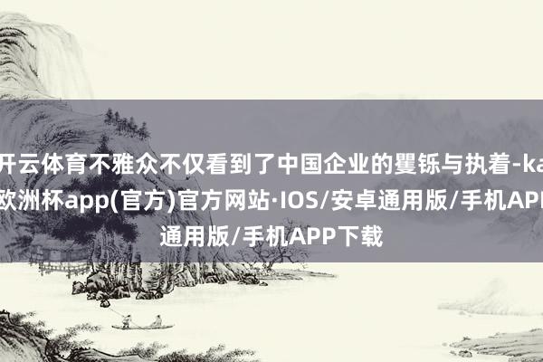 开云体育不雅众不仅看到了中国企业的矍铄与执着-kaiyun欧洲杯app(官方)官方网站·IOS/安卓通用版/手机APP下载