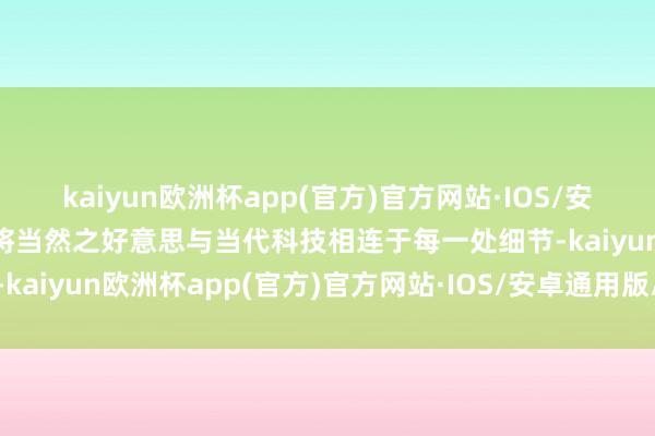 kaiyun欧洲杯app(官方)官方网站·IOS/安卓通用版/手机APP下载将当然之好意思与当代科技相连于每一处细节-kaiyun欧洲杯app(官方)官方网站·IOS/安卓通用版/手机APP下载