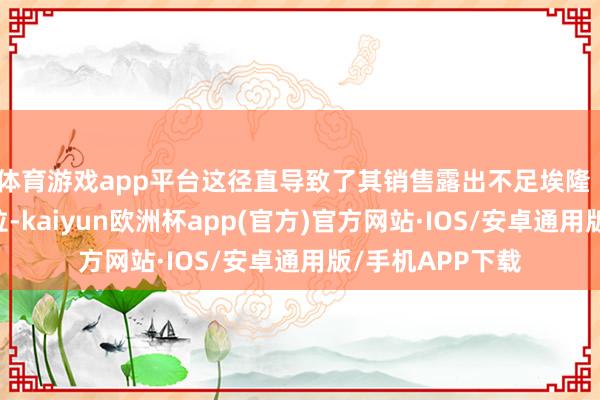 体育游戏app平台这径直导致了其销售露出不足埃隆 · 马斯克的特斯拉-kaiyun欧洲杯app(官方)官方网站·IOS/安卓通用版/手机APP下载