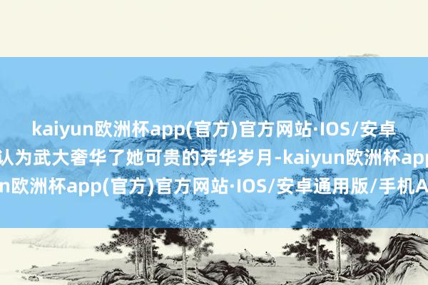 kaiyun欧洲杯app(官方)官方网站·IOS/安卓通用版/手机APP下载她认为武大奢华了她可贵的芳华岁月-kaiyun欧洲杯app(官方)官方网站·IOS/安卓通用版/手机APP下载