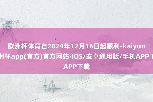 欧洲杯体育自2024年12月16日起顺利-kaiyun欧洲杯app(官方)官方网站·IOS/安卓通用版/手机APP下载