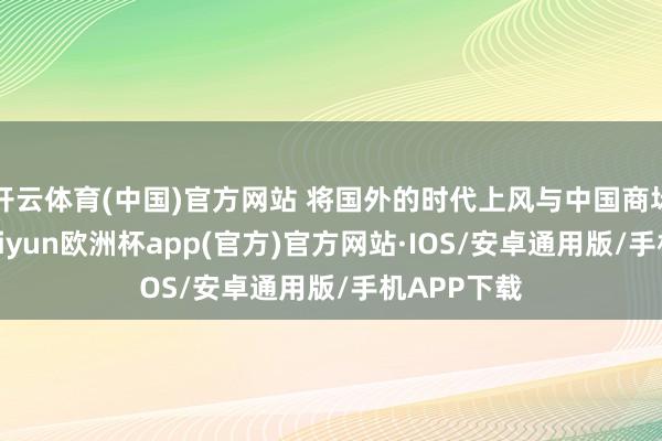 开云体育(中国)官方网站 将国外的时代上风与中国商场相集结-kaiyun欧洲杯app(官方)官方网站·IOS/安卓通用版/手机APP下载