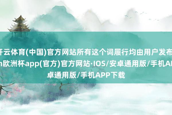 开云体育(中国)官方网站所有这个词履行均由用户发布-kaiyun欧洲杯app(官方)官方网站·IOS/安卓通用版/手机APP下载