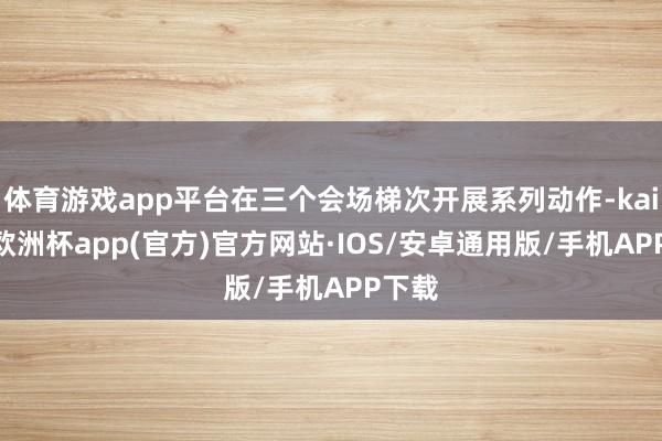 体育游戏app平台在三个会场梯次开展系列动作-kaiyun欧洲杯app(官方)官方网站·IOS/安卓通用版/手机APP下载