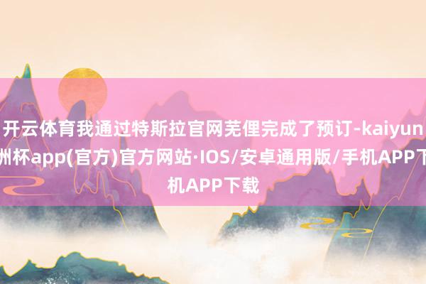 开云体育我通过特斯拉官网芜俚完成了预订-kaiyun欧洲杯app(官方)官方网站·IOS/安卓通用版/手机APP下载