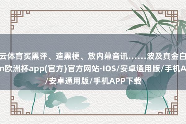 开云体育买黑评、造黑梗、放内幕音讯……波及真金白银-kaiyun欧洲杯app(官方)官方网站·IOS/安卓通用版/手机APP下载