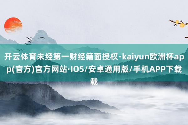 开云体育未经第一财经籍面授权-kaiyun欧洲杯app(官方)官方网站·IOS/安卓通用版/手机APP下载