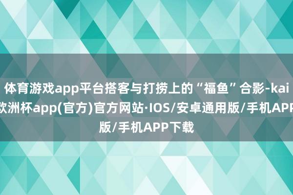 体育游戏app平台搭客与打捞上的“福鱼”合影-kaiyun欧洲杯app(官方)官方网站·IOS/安卓通用版/手机APP下载