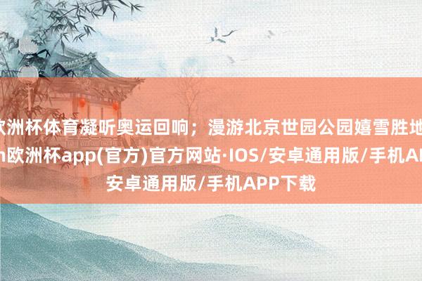 欧洲杯体育凝听奥运回响；漫游北京世园公园嬉雪胜地-kaiyun欧洲杯app(官方)官方网站·IOS/安卓通用版/手机APP下载