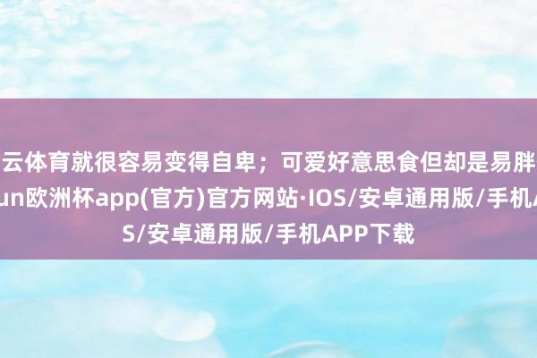 开云体育就很容易变得自卑；可爱好意思食但却是易胖体质-kaiyun欧洲杯app(官方)官方网站·IOS/安卓通用版/手机APP下载