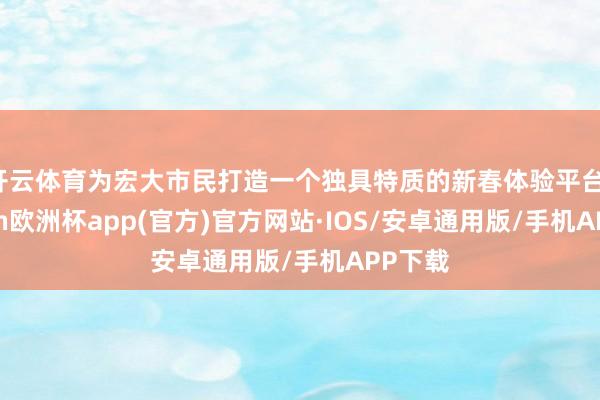 开云体育为宏大市民打造一个独具特质的新春体验平台-kaiyun欧洲杯app(官方)官方网站·IOS/安卓通用版/手机APP下载