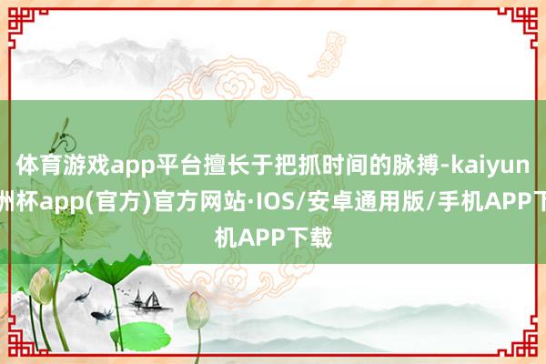 体育游戏app平台擅长于把抓时间的脉搏-kaiyun欧洲杯app(官方)官方网站·IOS/安卓通用版/手机APP下载