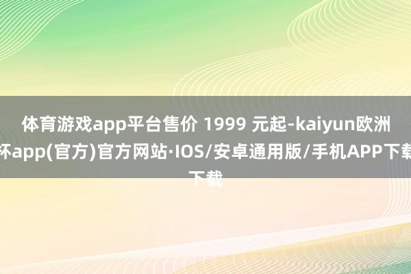 体育游戏app平台售价 1999 元起-kaiyun欧洲杯app(官方)官方网站·IOS/安卓通用版/手机APP下载