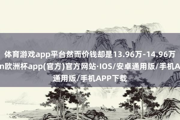 体育游戏app平台然而价钱却是13.96万-14.96万-kaiyun欧洲杯app(官方)官方网站·IOS/安卓通用版/手机APP下载